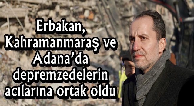 Erbakan, Kahramanmaraş ve Adana’da depremzedelerin acılarına ortak oldu